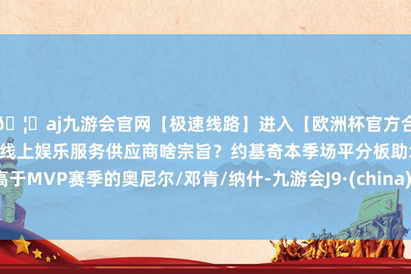 🦄aj九游会官网【极速线路】进入【欧洲杯官方合作网站】华人市场最大的线上娱乐服务供应商啥宗旨？约基奇本季场平分板助均高于MVP赛季的奥尼尔/邓肯/纳什-九游会J9·(china)官方网站-真人游戏第一品牌