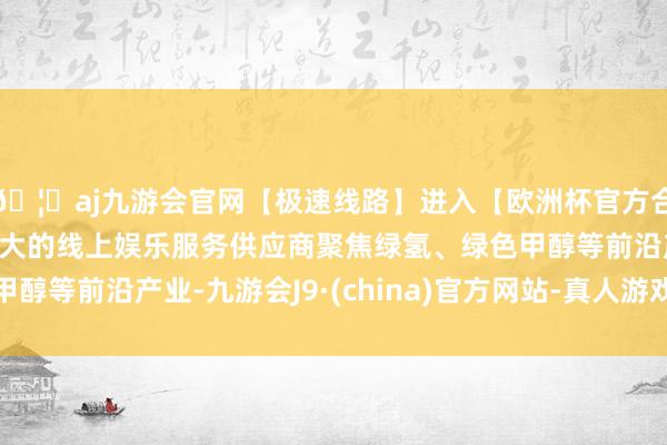 🦄aj九游会官网【极速线路】进入【欧洲杯官方合作网站】华人市场最大的线上娱乐服务供应商聚焦绿氢、绿色甲醇等前沿产业-九游会J9·(china)官方网站-真人游戏第一品牌