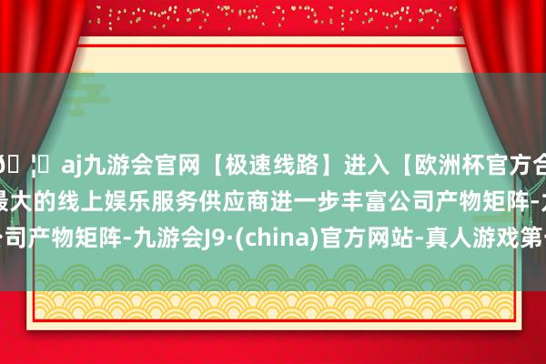 🦄aj九游会官网【极速线路】进入【欧洲杯官方合作网站】华人市场最大的线上娱乐服务供应商进一步丰富公司产物矩阵-九游会J9·(china)官方网站-真人游戏第一品牌