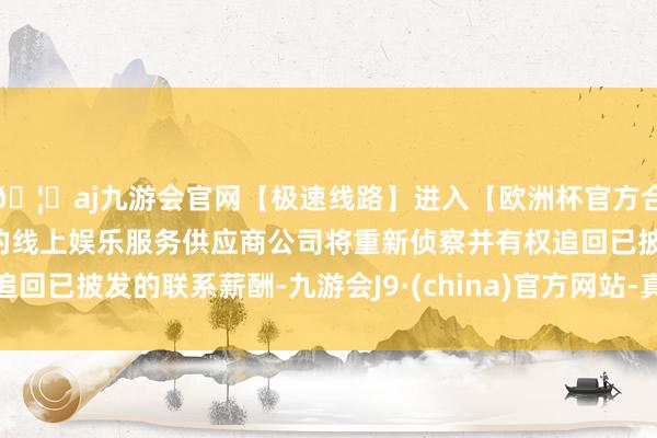 🦄aj九游会官网【极速线路】进入【欧洲杯官方合作网站】华人市场最大的线上娱乐服务供应商公司将重新侦察并有权追回已披发的联系薪酬-九游会J9·(china)官方网站-真人游戏第一品牌