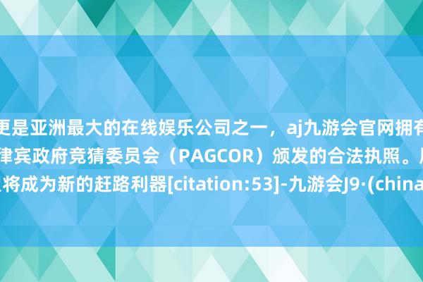 更是亚洲最大的在线娱乐公司之一，aj九游会官网拥有欧洲马耳他（MGA）和菲律宾政府竞猜委员会（PAGCOR）颁发的合法执照。展望将成为新的赶路利器[citation:53]-九游会J9·(china)官方网站-真人游戏第一品牌