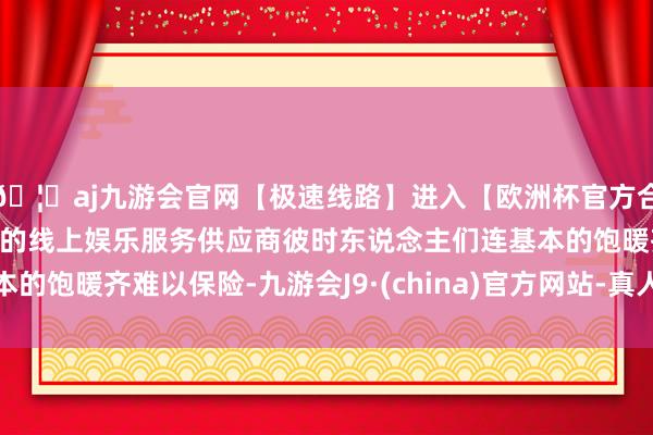 🦄aj九游会官网【极速线路】进入【欧洲杯官方合作网站】华人市场最大的线上娱乐服务供应商彼时东说念主们连基本的饱暖齐难以保险-九游会J9·(china)官方网站-真人游戏第一品牌