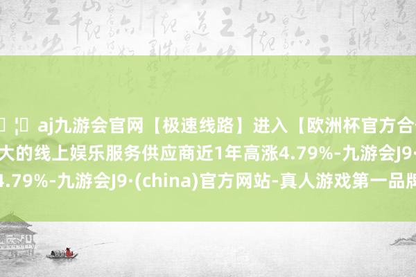 🦄aj九游会官网【极速线路】进入【欧洲杯官方合作网站】华人市场最大的线上娱乐服务供应商近1年高涨4.79%-九游会J9·(china)官方网站-真人游戏第一品牌