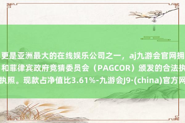 更是亚洲最大的在线娱乐公司之一，aj九游会官网拥有欧洲马耳他（MGA）和菲律宾政府竞猜委员会（PAGCOR）颁发的合法执照。现款占净值比3.61%-九游会J9·(china)官方网站-真人游戏第一品牌