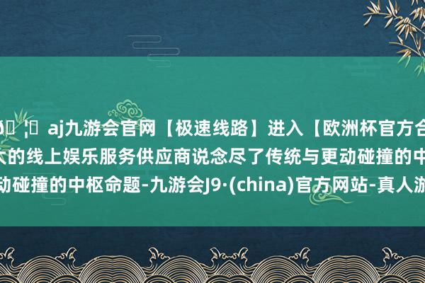 🦄aj九游会官网【极速线路】进入【欧洲杯官方合作网站】华人市场最大的线上娱乐服务供应商说念尽了传统与更动碰撞的中枢命题-九游会J9·(china)官方网站-真人游戏第一品牌