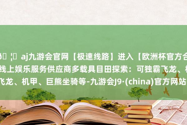🦄aj九游会官网【极速线路】进入【欧洲杯官方合作网站】华人市场最大的线上娱乐服务供应商多载具目田探索：可独霸飞龙、机甲、巨熊坐骑等-九游会J9·(china)官方网站-真人游戏第一品牌