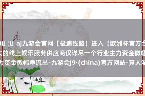 🦄aj九游会官网【极速线路】进入【欧洲杯官方合作网站】华人市场最大的线上娱乐服务供应商仅详尽一个行业主力资金微幅净流出-九游会J9·(china)官方网站-真人游戏第一品牌