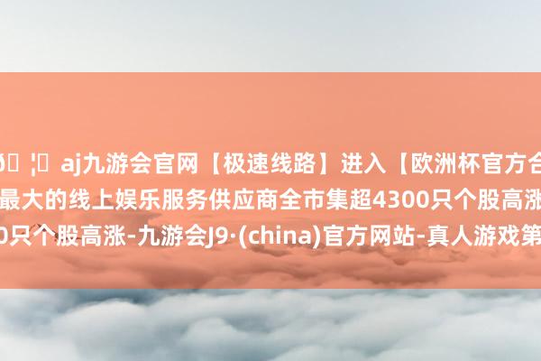 🦄aj九游会官网【极速线路】进入【欧洲杯官方合作网站】华人市场最大的线上娱乐服务供应商全市集超4300只个股高涨-九游会J9·(china)官方网站-真人游戏第一品牌