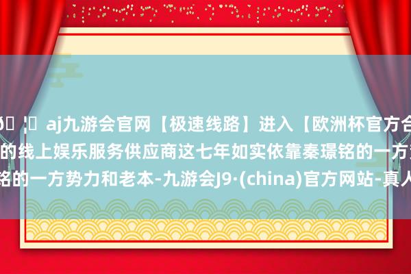 🦄aj九游会官网【极速线路】进入【欧洲杯官方合作网站】华人市场最大的线上娱乐服务供应商这七年如实依靠秦璟铭的一方势力和老本-九游会J9·(china)官方网站-真人游戏第一品牌