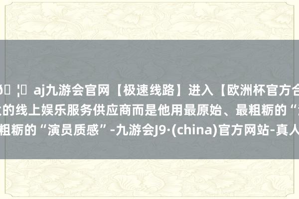 🦄aj九游会官网【极速线路】进入【欧洲杯官方合作网站】华人市场最大的线上娱乐服务供应商而是他用最原始、最粗粝的“演员质感”-九游会J9·(china)官方网站-真人游戏第一品牌
