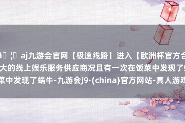 🦄aj九游会官网【极速线路】进入【欧洲杯官方合作网站】华人市场最大的线上娱乐服务供应商况且有一次在饭菜中发现了蜗牛-九游会J9·(china)官方网站-真人游戏第一品牌