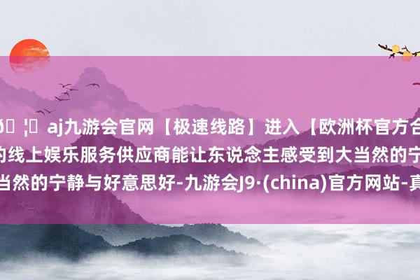 🦄aj九游会官网【极速线路】进入【欧洲杯官方合作网站】华人市场最大的线上娱乐服务供应商能让东说念主感受到大当然的宁静与好意思好-九游会J9·(china)官方网站-真人游戏第一品牌