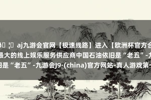 🦄aj九游会官网【极速线路】进入【欧洲杯官方合作网站】华人市场最大的线上娱乐服务供应商中国石油依旧是“老五”-九游会J9·(china)官方网站-真人游戏第一品牌