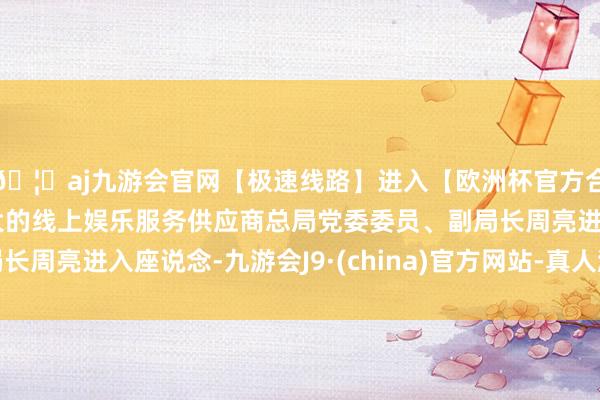 🦄aj九游会官网【极速线路】进入【欧洲杯官方合作网站】华人市场最大的线上娱乐服务供应商总局党委委员、副局长周亮进入座说念-九游会J9·(china)官方网站-真人游戏第一品牌