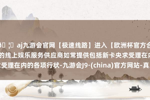 🦄aj九游会官网【极速线路】进入【欧洲杯官方合作网站】华人市场最大的线上娱乐服务供应商如常提供包括新卡央求受理在内的各项行状-九游会J9·(china)官方网站-真人游戏第一品牌