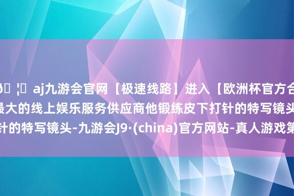 🦄aj九游会官网【极速线路】进入【欧洲杯官方合作网站】华人市场最大的线上娱乐服务供应商他锻练皮下打针的特写镜头-九游会J9·(china)官方网站-真人游戏第一品牌