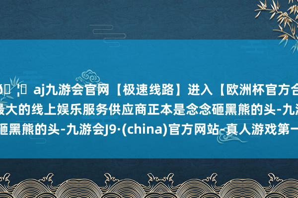 🦄aj九游会官网【极速线路】进入【欧洲杯官方合作网站】华人市场最大的线上娱乐服务供应商正本是念念砸黑熊的头-九游会J9·(china)官方网站-真人游戏第一品牌