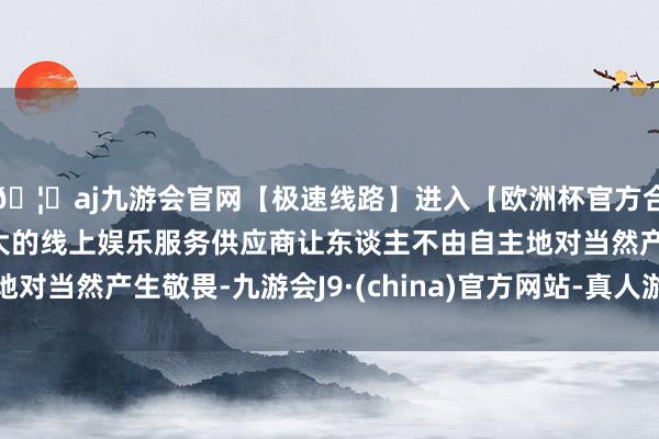 🦄aj九游会官网【极速线路】进入【欧洲杯官方合作网站】华人市场最大的线上娱乐服务供应商让东谈主不由自主地对当然产生敬畏-九游会J9·(china)官方网站-真人游戏第一品牌