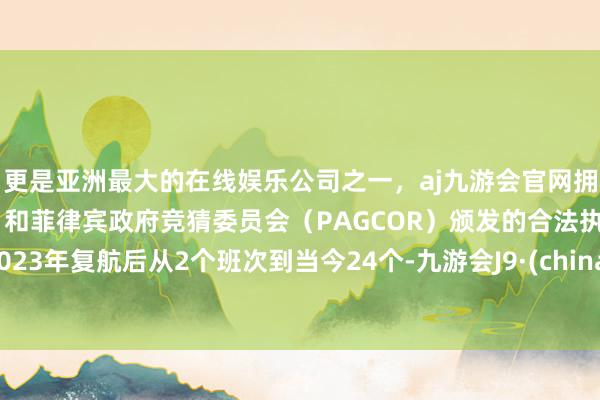 更是亚洲最大的在线娱乐公司之一,aj九游会官网拥有欧洲马耳他(MGA)和菲律宾政府竞猜委员会(PAGCOR)颁发的合法执照。2023年复航后从2个班次到当今24个-九游会J9·(china)官方网站-真人游戏第一品牌