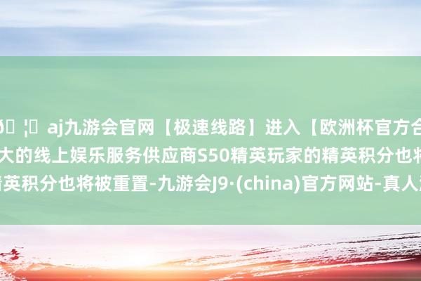 🦄aj九游会官网【极速线路】进入【欧洲杯官方合作网站】华人市场最大的线上娱乐服务供应商S50精英玩家的精英积分也将被重置-九游会J9·(china)官方网站-真人游戏第一品牌