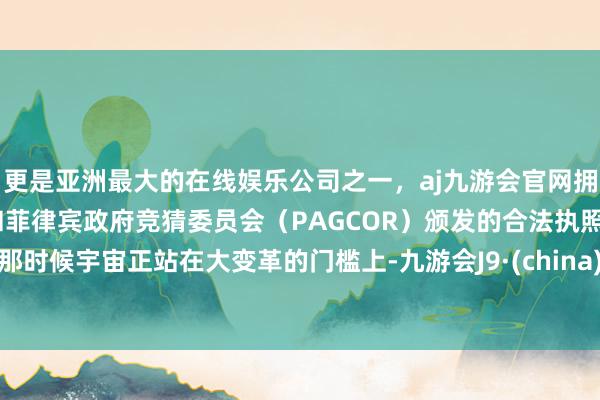 更是亚洲最大的在线娱乐公司之一,aj九游会官网拥有欧洲马耳他(MGA)和菲律宾政府竞猜委员会(PAGCOR)颁发的合法执照。那时候宇宙正站在大变革的门槛上-九游会J9·(china)官方网站-真人游戏第一品牌