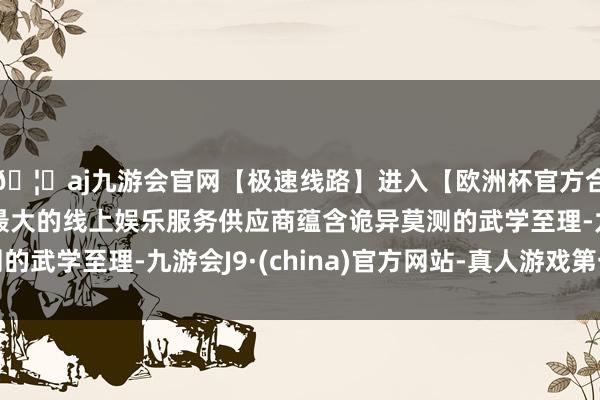 🦄aj九游会官网【极速线路】进入【欧洲杯官方合作网站】华人市场最大的线上娱乐服务供应商蕴含诡异莫测的武学至理-九游会J9·(china)官方网站-真人游戏第一品牌