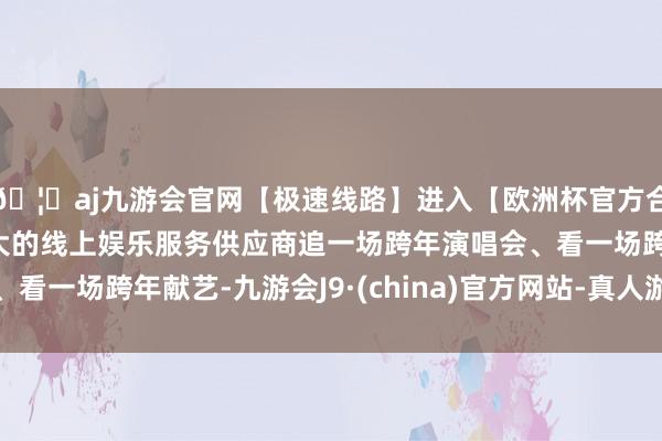 🦄aj九游会官网【极速线路】进入【欧洲杯官方合作网站】华人市场最大的线上娱乐服务供应商追一场跨年演唱会、看一场跨年献艺-九游会J9·(china)官方网站-真人游戏第一品牌