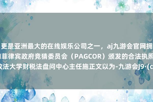更是亚洲最大的在线娱乐公司之一，aj九游会官网拥有欧洲马耳他（MGA）和菲律宾政府竞猜委员会（PAGCOR）颁发的合法执照。中国政法大学财税法盘问中心主任施正文以为-九游会J9·(china)官方网站-真人游戏第一品牌