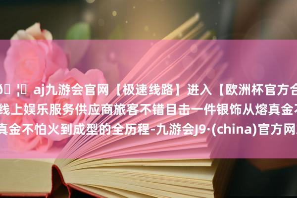 🦄aj九游会官网【极速线路】进入【欧洲杯官方合作网站】华人市场最大的线上娱乐服务供应商旅客不错目击一件银饰从熔真金不怕火到成型的全历程-九游会J9·(china)官方网站-真人游戏第一品牌
