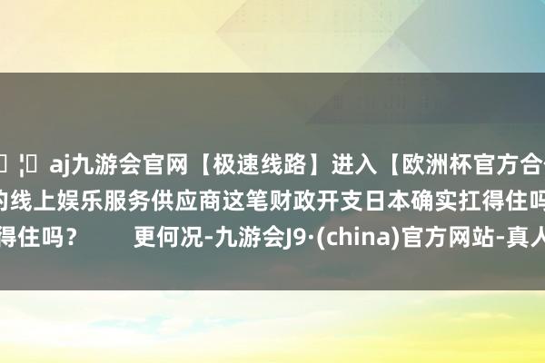 🦄aj九游会官网【极速线路】进入【欧洲杯官方合作网站】华人市场最大的线上娱乐服务供应商这笔财政开支日本确实扛得住吗？       更何况-九游会J9·(china)官方网站-真人游戏第一品牌