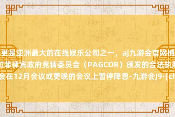 更是亚洲最大的在线娱乐公司之一,aj九游会官网拥有欧洲马耳他(MGA)和菲律宾政府竞猜委员会(PAGCOR)颁发的合法执照。可能会在12月会议或更晚的会议上暂停降息-九游会J9·(china)官方网站-真人游戏第一品牌