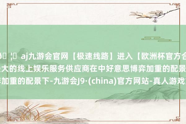 🦄aj九游会官网【极速线路】进入【欧洲杯官方合作网站】华人市场最大的线上娱乐服务供应商在中好意思博弈加重的配景下-九游会J9·(china)官方网站-真人游戏第一品牌