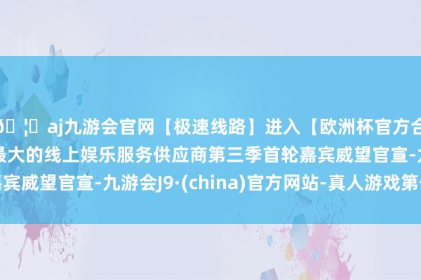 🦄aj九游会官网【极速线路】进入【欧洲杯官方合作网站】华人市场最大的线上娱乐服务供应商第三季首轮嘉宾威望官宣-九游会J9·(china)官方网站-真人游戏第一品牌