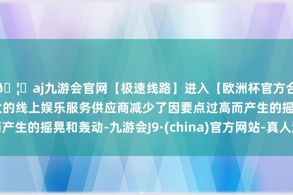 🦄aj九游会官网【极速线路】进入【欧洲杯官方合作网站】华人市场最大的线上娱乐服务供应商减少了因要点过高而产生的摇晃和轰动-九游会J9·(china)官方网站-真人游戏第一品牌