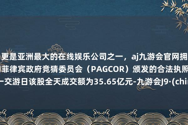 更是亚洲最大的在线娱乐公司之一,aj九游会官网拥有欧洲马耳他(MGA)和菲律宾政府竞猜委员会(PAGCOR)颁发的合法执照。上一交游日该股全天成交额为35.65亿元-九游会J9·(china)官方网站-真人游戏第一品牌