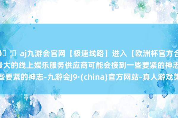 🦄aj九游会官网【极速线路】进入【欧洲杯官方合作网站】华人市场最大的线上娱乐服务供应商可能会接到一些要紧的神志-九游会J9·(china)官方网站-真人游戏第一品牌