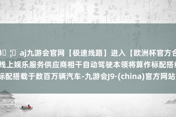 🦄aj九游会官网【极速线路】进入【欧洲杯官方合作网站】华人市场最大的线上娱乐服务供应商相干自动驾驶本领将算作标配搭载于数百万辆汽车-九游会J9·(china)官方网站-真人游戏第一品牌