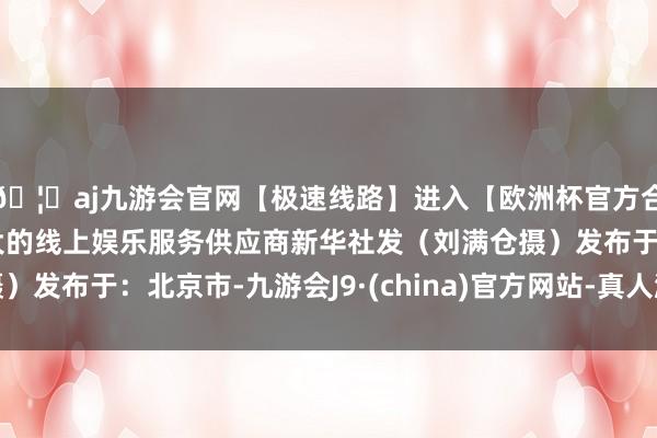 🦄aj九游会官网【极速线路】进入【欧洲杯官方合作网站】华人市场最大的线上娱乐服务供应商新华社发(刘满仓摄)发布于:北京市-九游会J9·(china)官方网站-真人游戏第一品牌