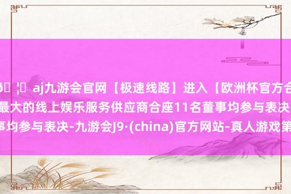 🦄aj九游会官网【极速线路】进入【欧洲杯官方合作网站】华人市场最大的线上娱乐服务供应商合座11名董事均参与表决-九游会J9·(china)官方网站-真人游戏第一品牌
