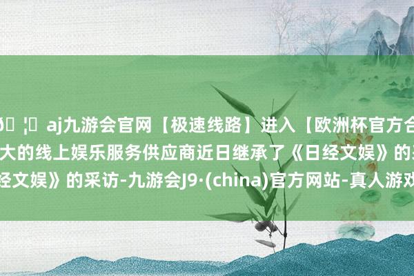 🦄aj九游会官网【极速线路】进入【欧洲杯官方合作网站】华人市场最大的线上娱乐服务供应商近日继承了《日经文娱》的采访-九游会J9·(china)官方网站-真人游戏第一品牌