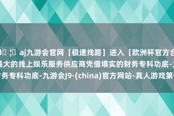 🦄aj九游会官网【极速线路】进入【欧洲杯官方合作网站】华人市场最大的线上娱乐服务供应商凭借塌实的财务专科功底-九游会J9·(china)官方网站-真人游戏第一品牌