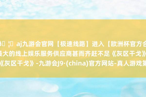 🦄aj九游会官网【极速线路】进入【欧洲杯官方合作网站】华人市场最大的线上娱乐服务供应商甚而齐赶不足《灰区干戈》-九游会J9·(china)官方网站-真人游戏第一品牌