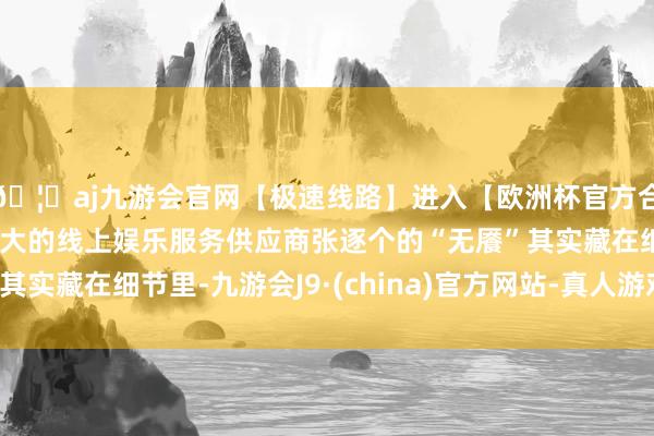 🦄aj九游会官网【极速线路】进入【欧洲杯官方合作网站】华人市场最大的线上娱乐服务供应商张逐个的“无餍”其实藏在细节里-九游会J9·(china)官方网站-真人游戏第一品牌