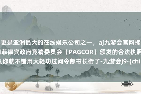 更是亚洲最大的在线娱乐公司之一，aj九游会官网拥有欧洲马耳他（MGA）和菲律宾政府竞猜委员会（PAGCOR）颁发的合法执照。这么你就不错用大轻功过问令郎书长街了-九游会J9·(china)官方网站-真人游戏第一品牌