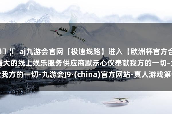 🦄aj九游会官网【极速线路】进入【欧洲杯官方合作网站】华人市场最大的线上娱乐服务供应商默示心仪奉献我方的一切-九游会J9·(china)官方网站-真人游戏第一品牌