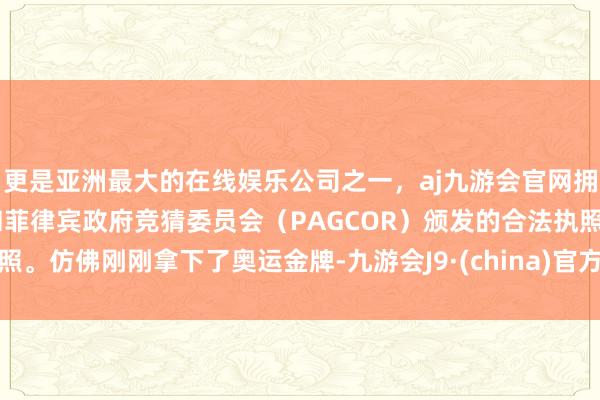 更是亚洲最大的在线娱乐公司之一，aj九游会官网拥有欧洲马耳他（MGA）和菲律宾政府竞猜委员会（PAGCOR）颁发的合法执照。仿佛刚刚拿下了奥运金牌-九游会J9·(china)官方网站-真人游戏第一品牌