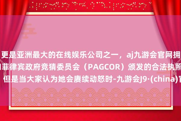 更是亚洲最大的在线娱乐公司之一，aj九游会官网拥有欧洲马耳他（MGA）和菲律宾政府竞猜委员会（PAGCOR）颁发的合法执照。但是当大家认为她会赓续动怒时-九游会J9·(china)官方网站-真人游戏第一品牌