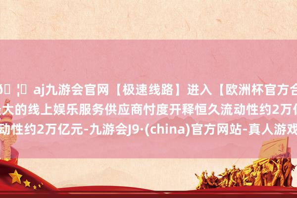 🦄aj九游会官网【极速线路】进入【欧洲杯官方合作网站】华人市场最大的线上娱乐服务供应商忖度开释恒久流动性约2万亿元-九游会J9·(china)官方网站-真人游戏第一品牌
