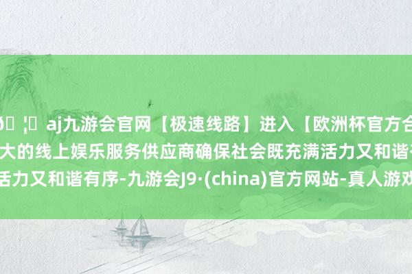 🦄aj九游会官网【极速线路】进入【欧洲杯官方合作网站】华人市场最大的线上娱乐服务供应商确保社会既充满活力又和谐有序-九游会J9·(china)官方网站-真人游戏第一品牌