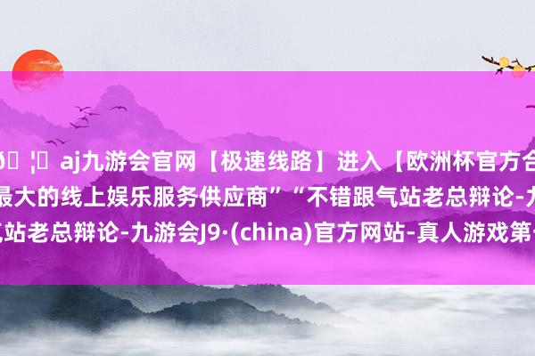 🦄aj九游会官网【极速线路】进入【欧洲杯官方合作网站】华人市场最大的线上娱乐服务供应商”“不错跟气站老总辩论-九游会J9·(china)官方网站-真人游戏第一品牌